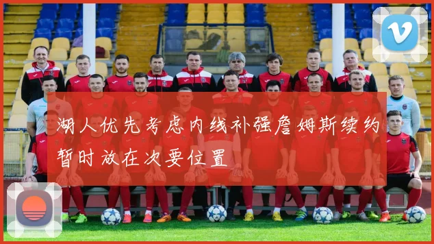 湖人优先考虑内线补强詹姆斯续约暂时放在次要位置