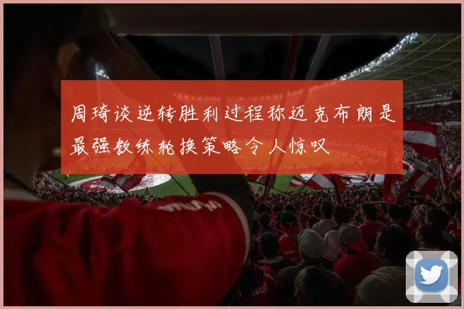 周琦谈逆转胜利过程称迈克布朗是最强教练轮换策略令人惊叹