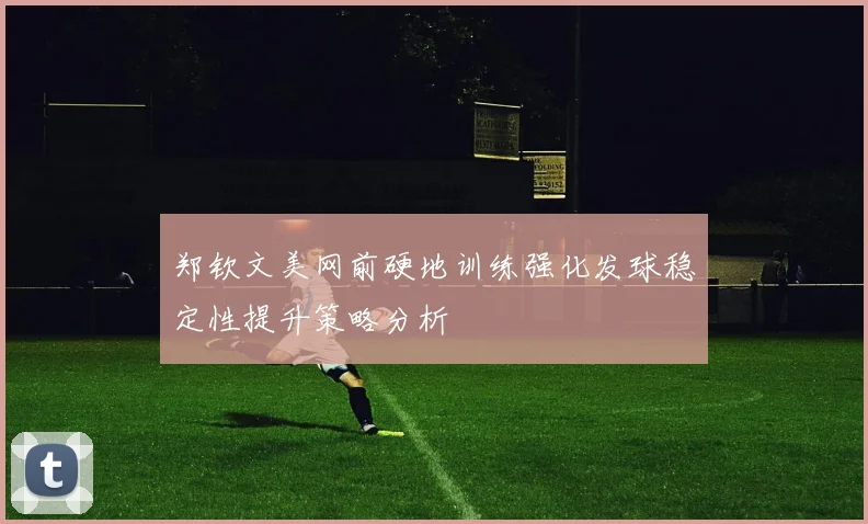 郑钦文美网前硬地训练强化发球稳定性提升策略分析