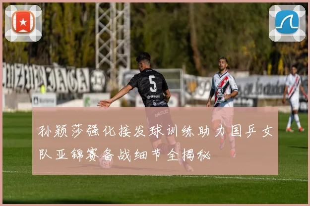孙颖莎强化接发球训练助力国乒女队亚锦赛备战细节全揭秘