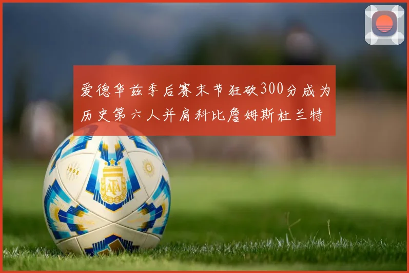 爱德华兹季后赛末节狂砍300分成为历史第六人并肩科比詹姆斯杜兰特韦德