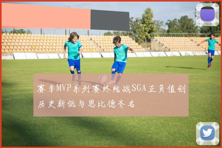 赛季MVP系列赛终结战SGA正负值创历史新低与恩比德齐名