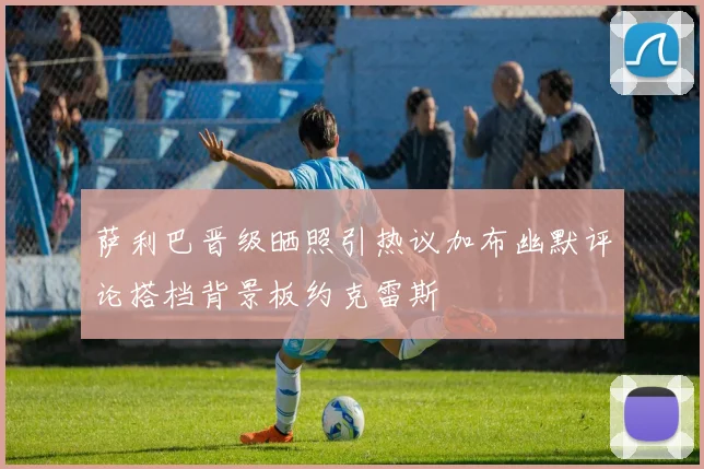 萨利巴晋级晒照引热议加布幽默评论搭档背景板约克雷斯