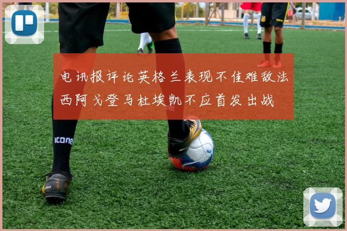 电讯报评论英格兰表现不佳难敌法西阿戈登马杜埃凯不应首发出战