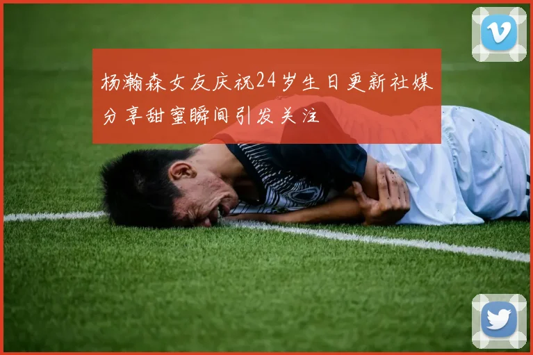 杨瀚森女友庆祝24岁生日更新社媒分享甜蜜瞬间引发关注