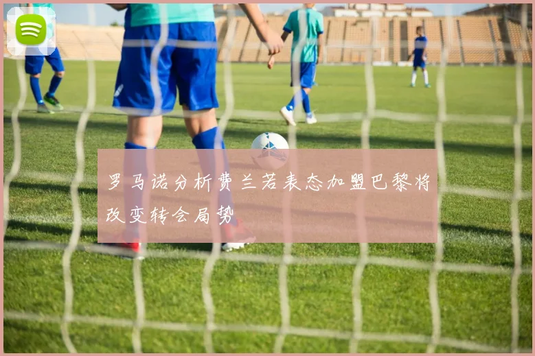 罗马诺分析费兰若表态加盟巴黎将改变转会局势