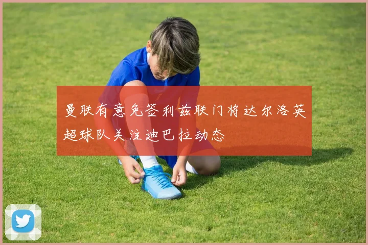曼联有意免签利兹联门将达尔洛英超球队关注迪巴拉动态