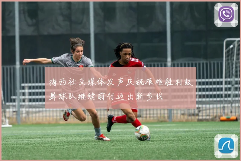 梅西社交媒体发声庆祝艰难胜利鼓舞球队继续前行迈出新步伐