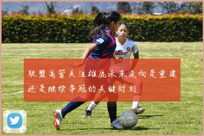 联盟高管关注雄鹿未来走向是重建还是继续争冠的关键时刻