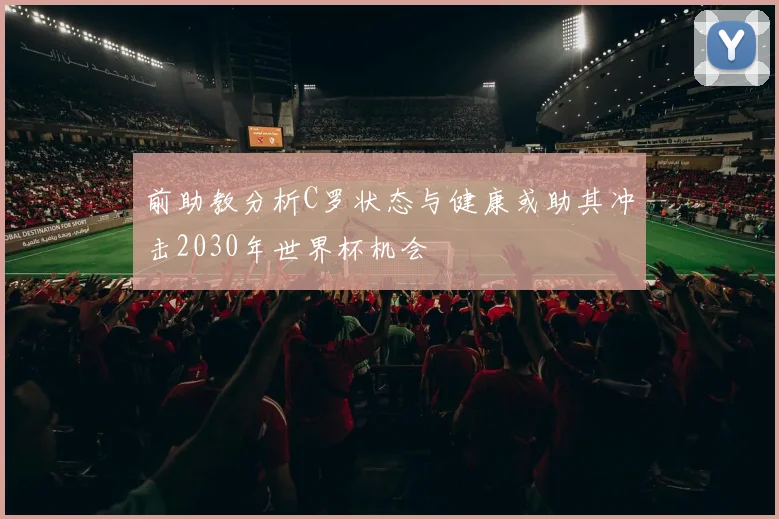 前助教分析C罗状态与健康或助其冲击2030年世界杯机会