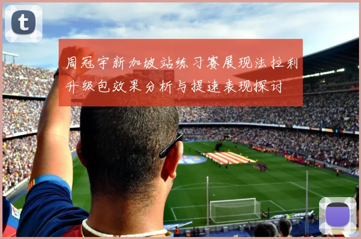 周冠宇新加坡站练习赛展现法拉利升级包效果分析与提速表现探讨