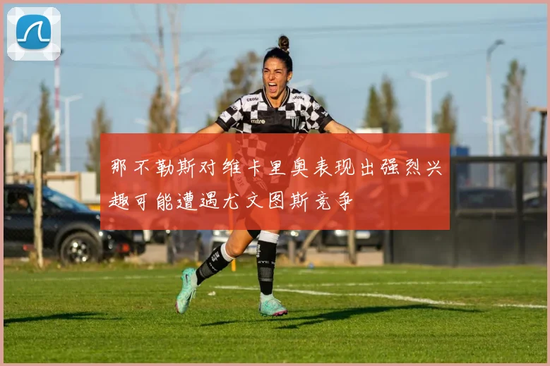 那不勒斯对维卡里奥表现出强烈兴趣可能遭遇尤文图斯竞争