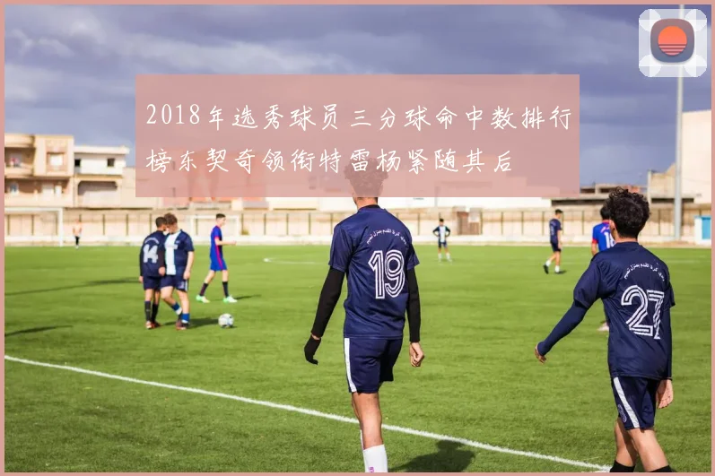 2018年选秀球员三分球命中数排行榜东契奇领衔特雷杨紧随其后