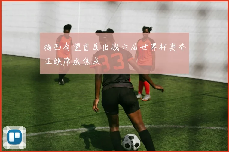 梅西有望首度出战六届世界杯奥乔亚缺席成焦点