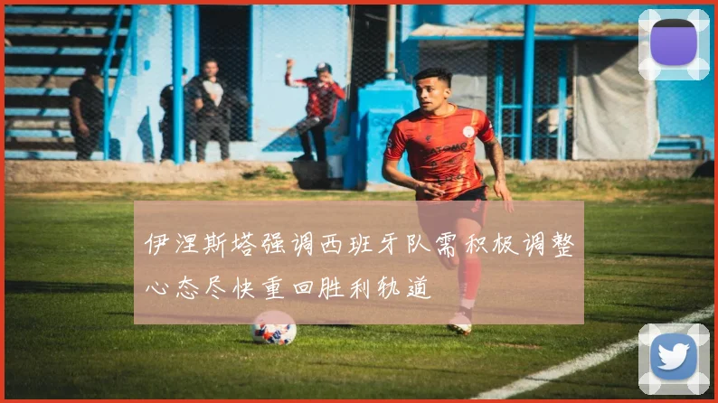 伊涅斯塔强调西班牙队需积极调整心态尽快重回胜利轨道