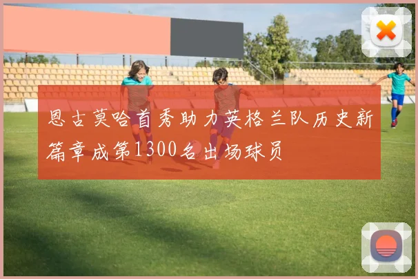 恩古莫哈首秀助力英格兰队历史新篇章成第1300名出场球员
