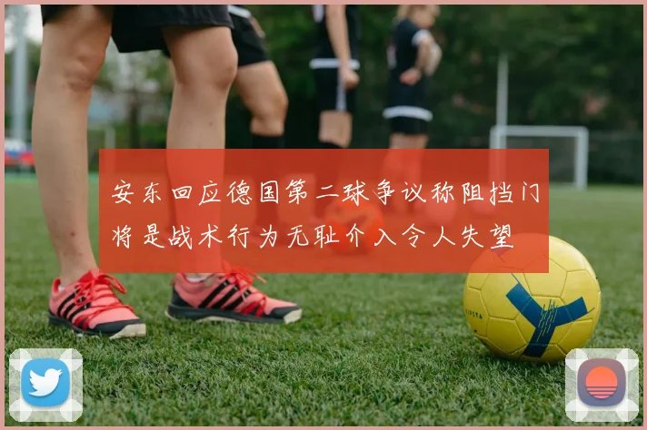 安东回应德国第二球争议称阻挡门将是战术行为无耻介入令人失望