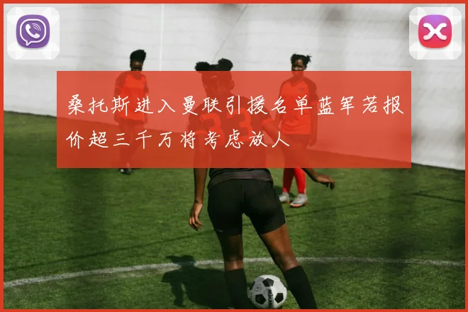 桑托斯进入曼联引援名单蓝军若报价超三千万将考虑放人