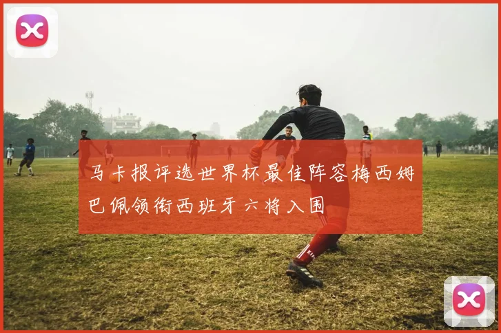 马卡报评选世界杯最佳阵容梅西姆巴佩领衔西班牙六将入围