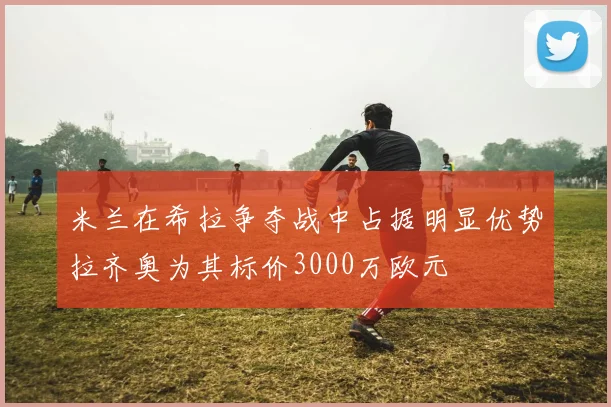 米兰在希拉争夺战中占据明显优势拉齐奥为其标价3000万欧元