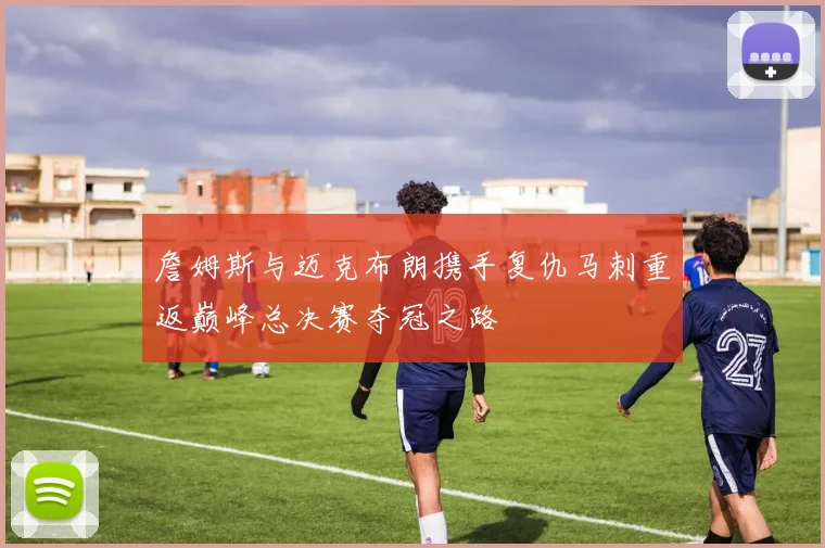 詹姆斯与迈克布朗携手复仇马刺重返巅峰总决赛夺冠之路