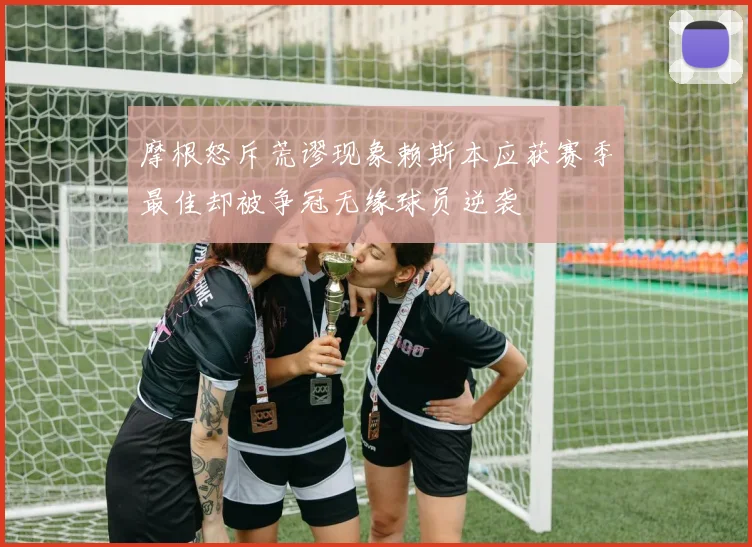 摩根怒斥荒谬现象赖斯本应获赛季最佳却被争冠无缘球员逆袭