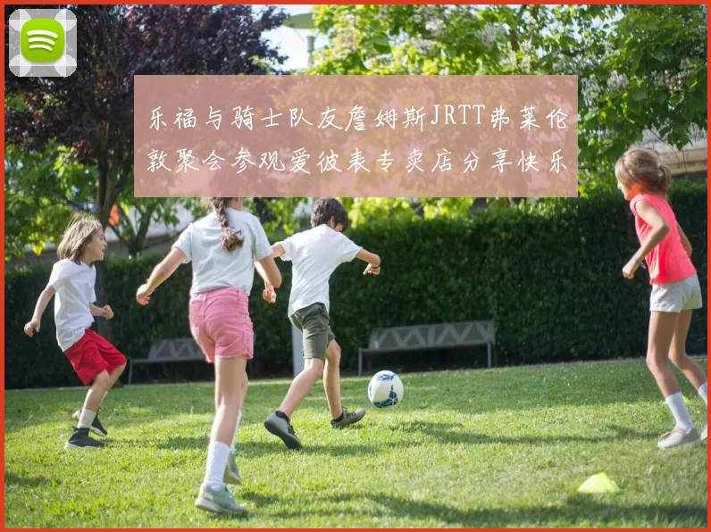 乐福与骑士队友詹姆斯JRTT弗莱伦敦聚会参观爱彼表专卖店分享快乐时光