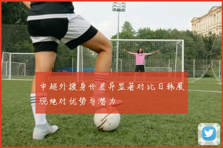 中超外援身价差异显著对比日韩展现绝对优势与潜力