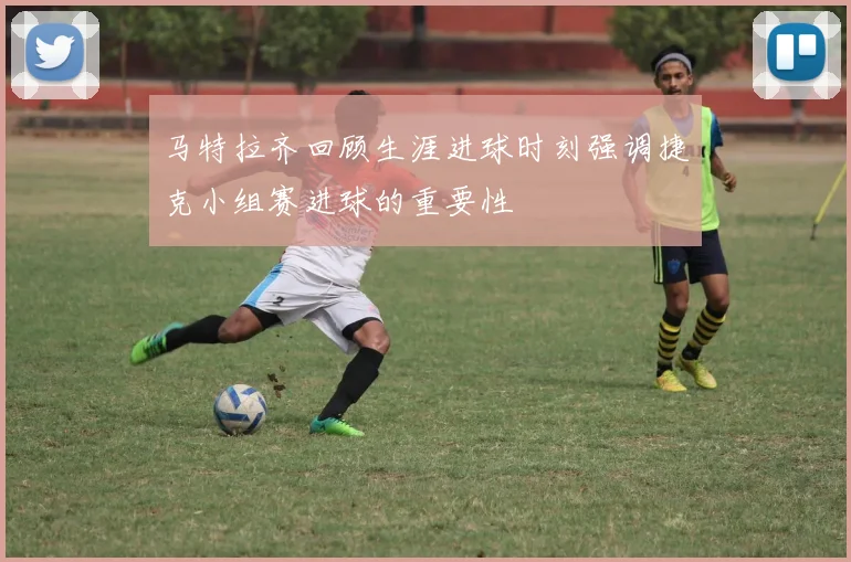 马特拉齐回顾生涯进球时刻强调捷克小组赛进球的重要性