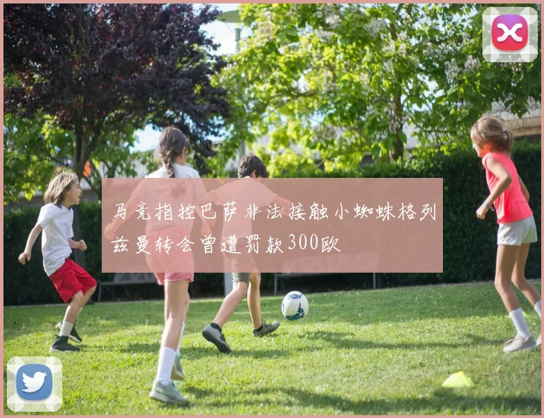 马竞指控巴萨非法接触小蜘蛛格列兹曼转会曾遭罚款300欧