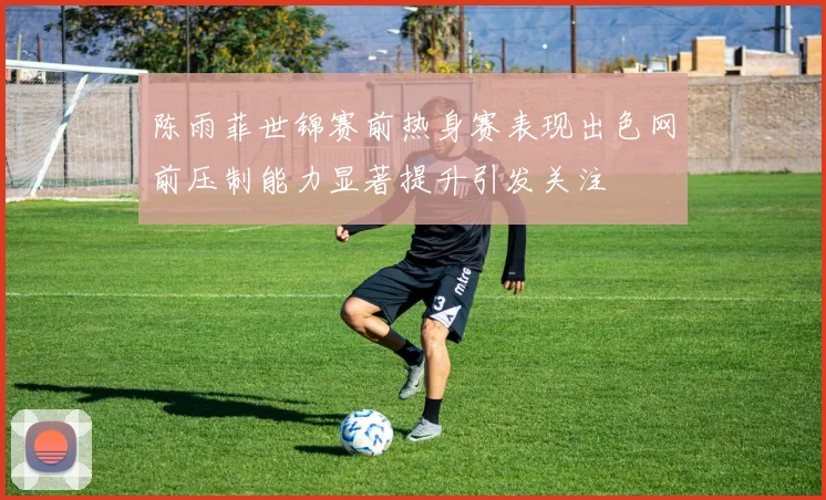 陈雨菲世锦赛前热身赛表现出色网前压制能力显著提升引发关注