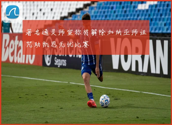 著名通灵师宣称将解除加纳巫师诅咒助凯恩无忧比赛