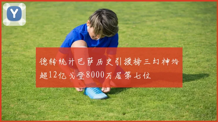 德转统计巴萨历史引援榜三幻神均超12亿戈登8000万居第七位