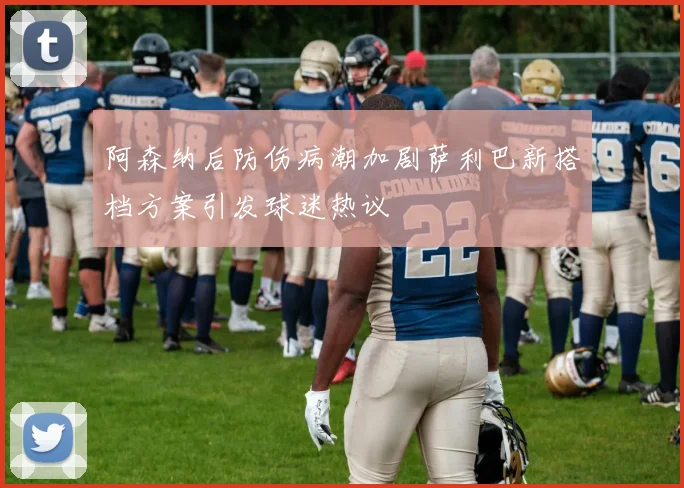 阿森纳后防伤病潮加剧萨利巴新搭档方案引发球迷热议