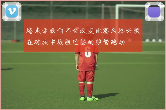 塔表示我们不会改变比赛风格必须在对抗中战胜巴黎的频繁跑动