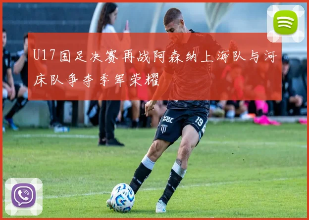 U17国足决赛再战阿森纳上海队与河床队争夺季军荣耀
